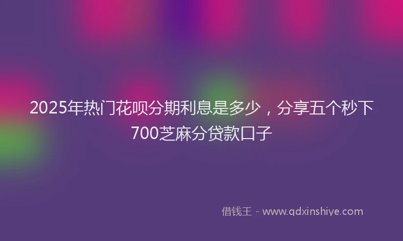 2025年热门花呗分期利息是多少，分享五个秒下700芝麻分贷款口子