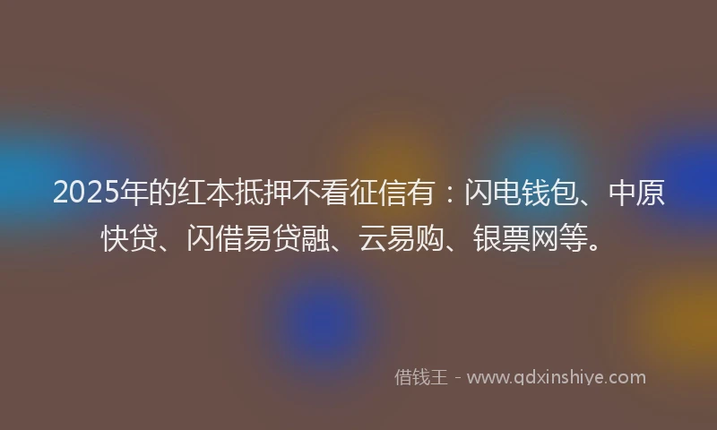 2025年的红本抵押不看征信有：闪电钱包、中原快贷、闪借易贷融、云易购、银票网等。