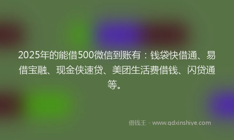 2025年的能借500微信到账有：钱袋快借通、易借宝融、现金侠速贷、美团生活费借钱、闪贷通等。