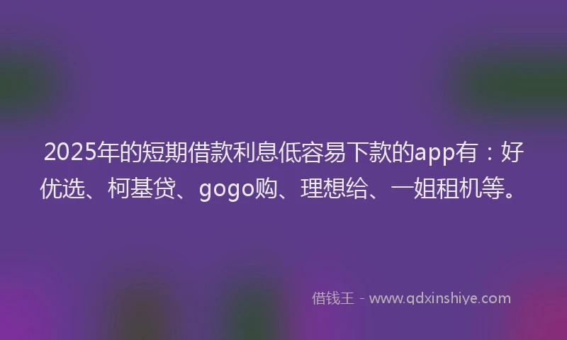 2025年的短期借款利息低容易下款的app有：好优选、柯基贷、gogo购、理想给、一姐租机等。