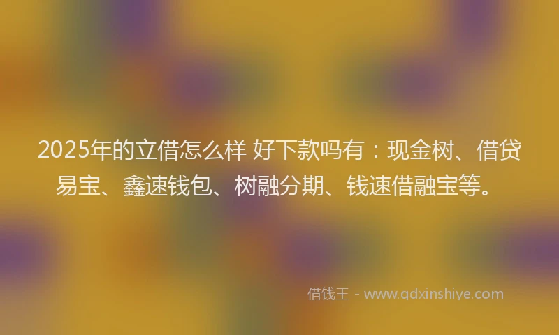 2025年的立借怎么样 好下款吗有：现金树、借贷易宝、鑫速钱包、树融分期、钱速借融宝等。