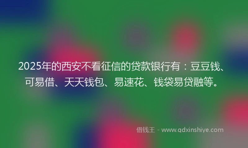2025年的西安不看征信的贷款银行有：豆豆钱、可易借、天天钱包、易速花、钱袋易贷融等。