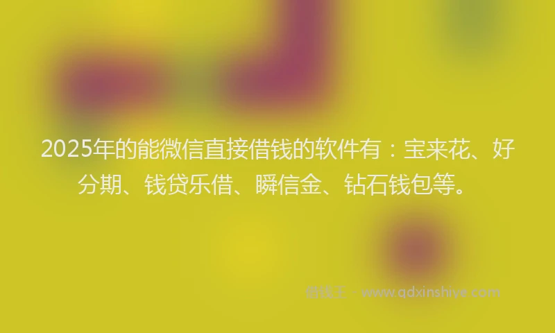 2025年的能微信直接借钱的软件有：宝来花、好分期、钱贷乐借、瞬信金、钻石钱包等。