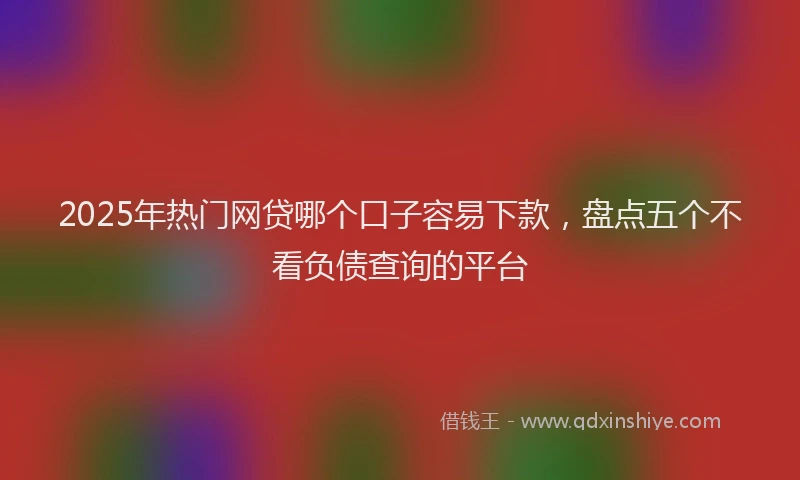 2025年热门网贷哪个口子容易下款，盘点五个不看负债查询的平台