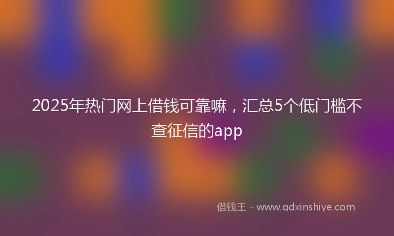 2025年热门网上借钱可靠嘛，汇总5个低门槛不查征信的app