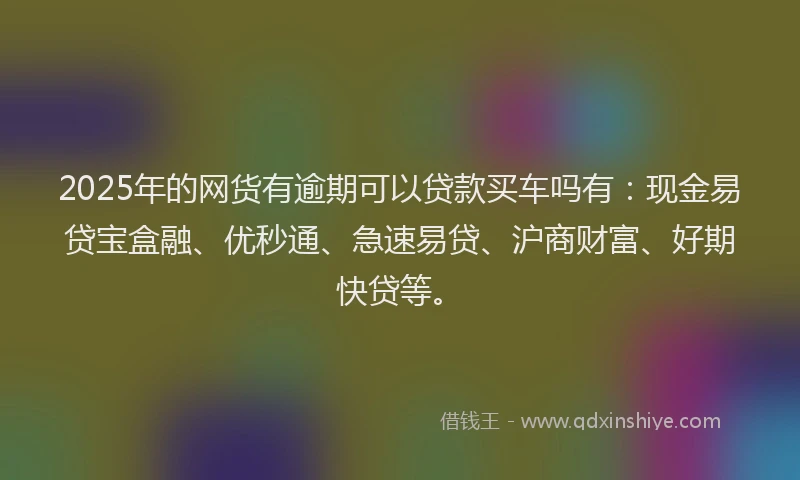2025年的网货有逾期可以贷款买车吗有：现金易贷宝盒融、优秒通、急速易贷、沪商财富、好期快贷等。