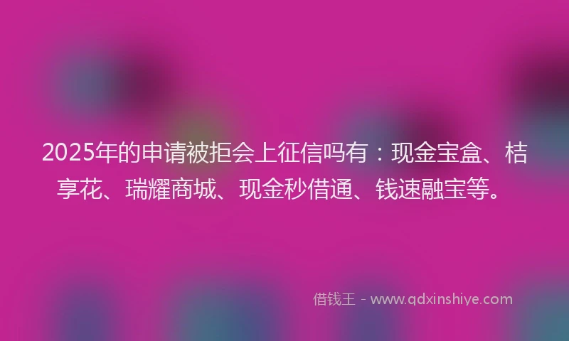 2025年的申请被拒会上征信吗有：现金宝盒、桔享花、瑞耀商城、现金秒借通、钱速融宝等。