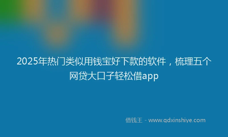 2025年热门类似用钱宝好下款的软件，梳理五个网贷大口子轻松借app