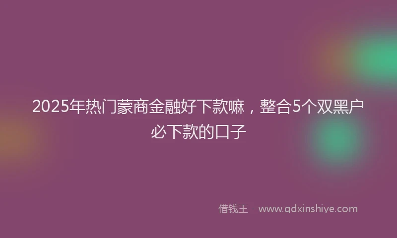 2025年热门蒙商金融好下款嘛，整合5个双黑户必下款的口子