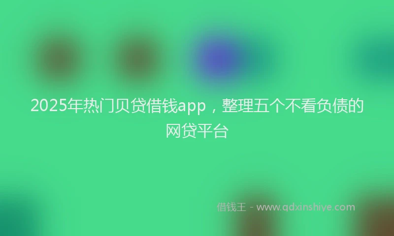 2025年热门贝贷借钱app，整理五个不看负债的网贷平台