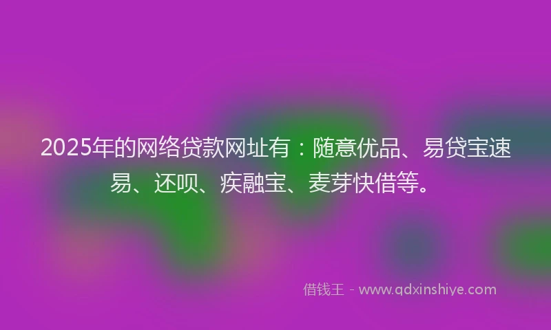 2025年的网络贷款网址有：随意优品、易贷宝速易、还呗、疾融宝、麦芽快借等。