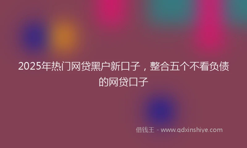 2025年热门网贷黑户新口子，整合五个不看负债的网贷口子