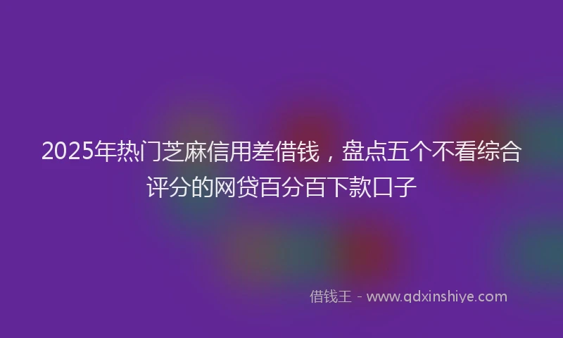2025年热门芝麻信用差借钱，盘点五个不看综合评分的网贷百分百下款口子
