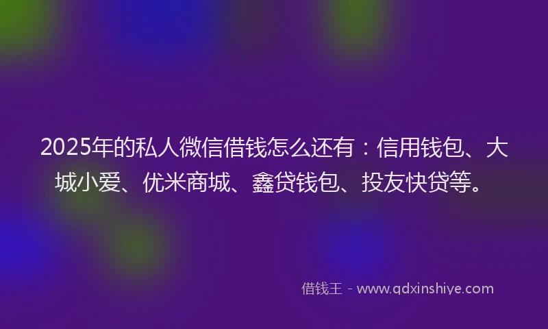 2025年的私人微信借钱怎么还有：信用钱包、大城小爱、优米商城、鑫贷钱包、投友快贷等。