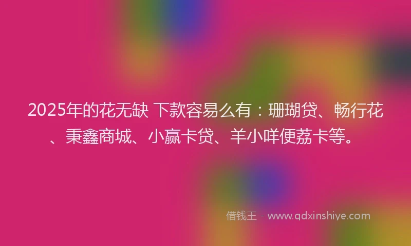 2025年的花无缺 下款容易么有：珊瑚贷、畅行花、秉鑫商城、小赢卡贷、羊小咩便荔卡等。
