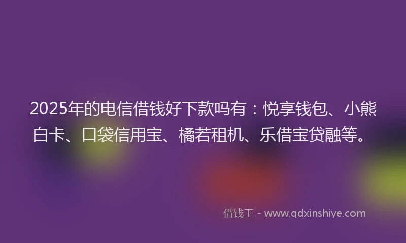 2025年的电信借钱好下款吗有：悦享钱包、小熊白卡、口袋信用宝、橘若租机、乐借宝贷融等。