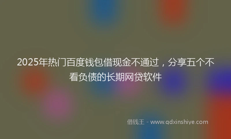 2025年热门百度钱包借现金不通过，分享五个不看负债的长期网贷软件