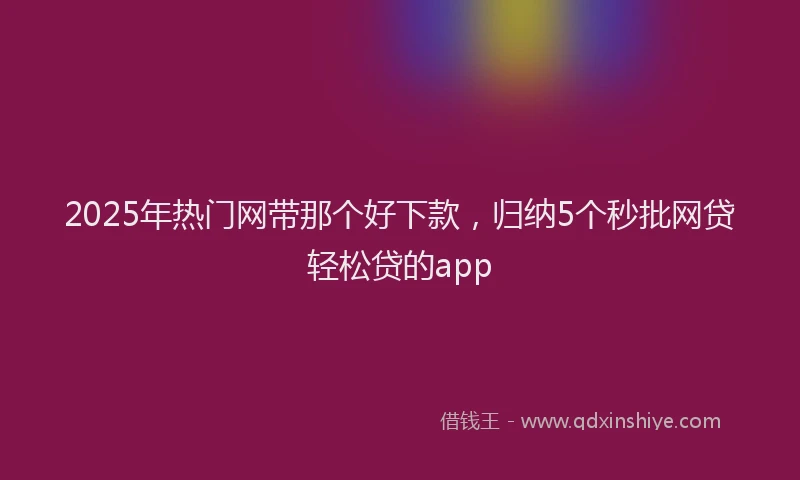 2025年热门网带那个好下款，归纳5个秒批网贷轻松贷的app