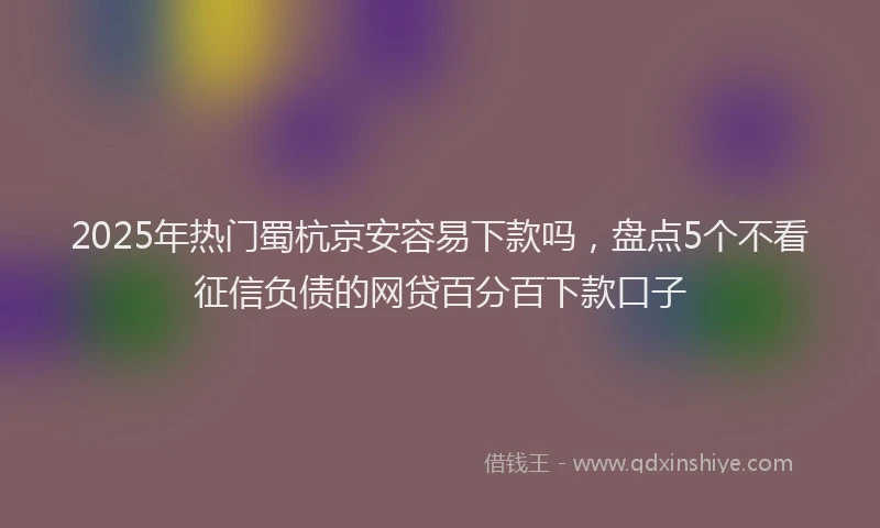 2025年热门蜀杭京安容易下款吗，盘点5个不看征信负债的网贷百分百下款口子