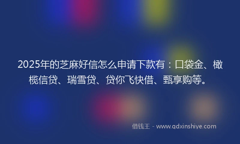 2025年的芝麻好信怎么申请下款有：口袋金、橄榄信贷、瑞雪贷、贷你飞快借、甄享购等。
