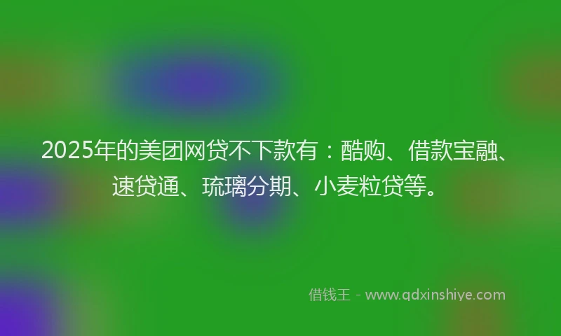 2025年的美团网贷不下款有：酷购、借款宝融、速贷通、琉璃分期、小麦粒贷等。