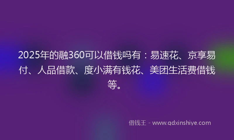 2025年的融360可以借钱吗有：易速花、京享易付、人品借款、度小满有钱花、美团生活费借钱等。