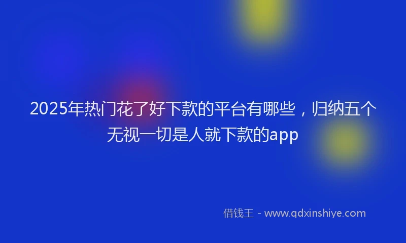 2025年热门花了好下款的平台有哪些，归纳五个无视一切是人就下款的app