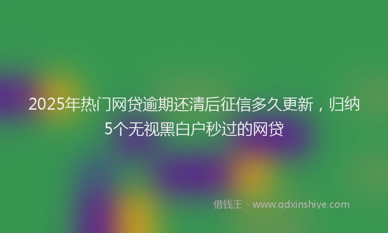 2025年热门网贷逾期还清后征信多久更新，归纳5个无视黑白户秒过的网贷