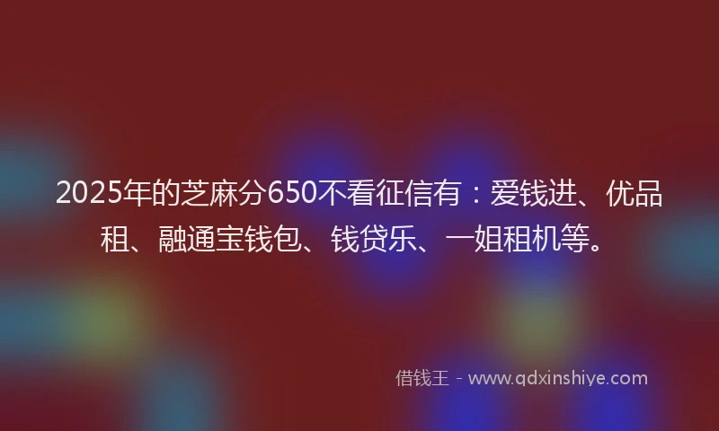 2025年的芝麻分650不看征信有：爱钱进、优品租、融通宝钱包、钱贷乐、一姐租机等。