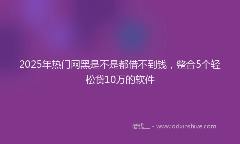 2025年热门网黑是不是都借不到钱，整合5个轻松贷10万的软件