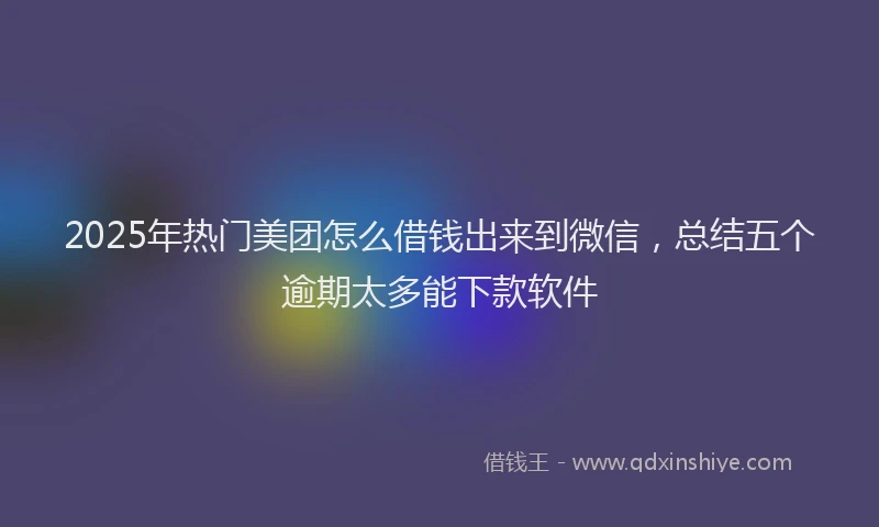 2025年热门美团怎么借钱出来到微信，总结五个逾期太多能下款软件