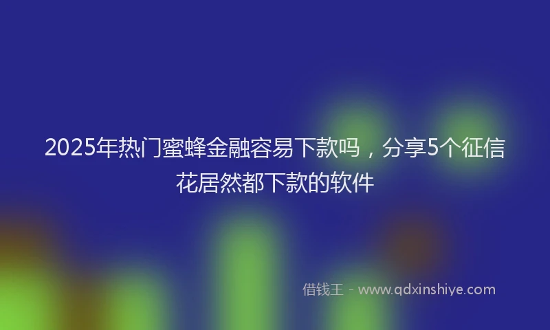 2025年热门蜜蜂金融容易下款吗，分享5个征信花居然都下款的软件