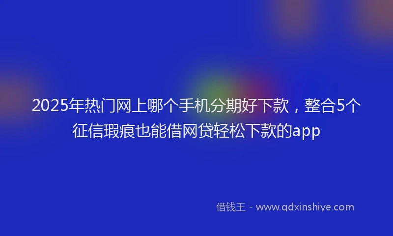 2025年热门网上哪个手机分期好下款，整合5个征信瑕疵也能借网贷轻松下款的app