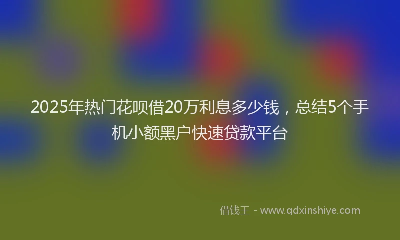 2025年热门花呗借20万利息多少钱，总结5个手机小额黑户快速贷款平台