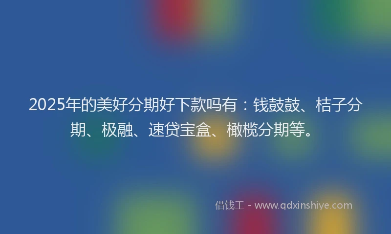 2025年的美好分期好下款吗有：钱鼓鼓、桔子分期、极融、速贷宝盒、橄榄分期等。