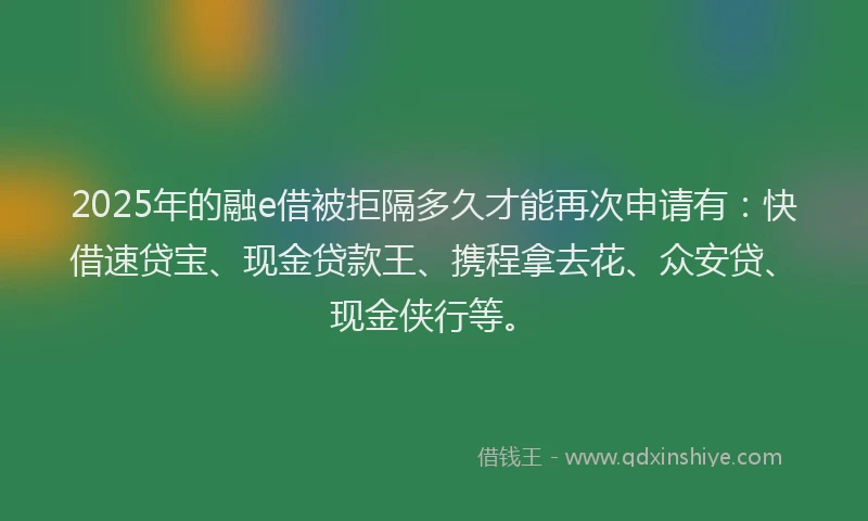 2025年的融e借被拒隔多久才能再次申请有：快借速贷宝、现金贷款王、携程拿去花、众安贷、现金侠行等。