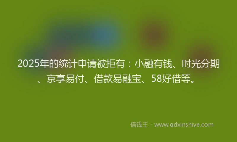 2025年的统计申请被拒有：小融有钱、时光分期、京享易付、借款易融宝、58好借等。