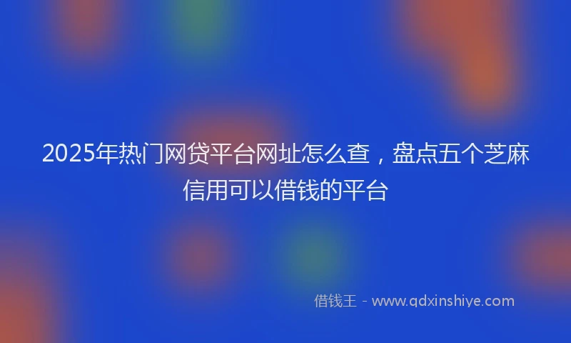 2025年热门网贷平台网址怎么查，盘点五个芝麻信用可以借钱的平台