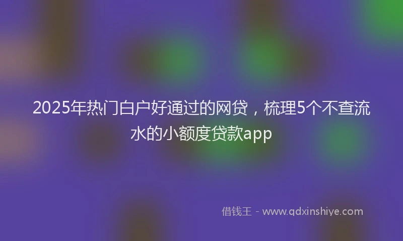2025年热门白户好通过的网贷，梳理5个不查流水的小额度贷款app