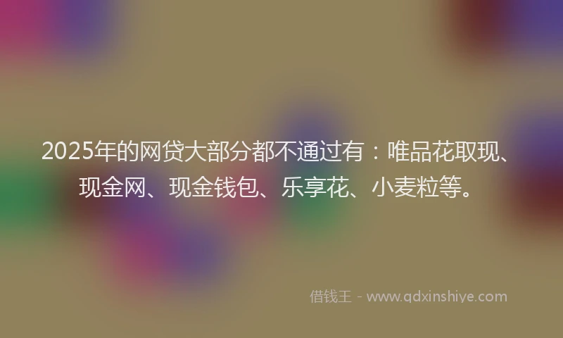 2025年的网贷大部分都不通过有：唯品花取现、现金网、现金钱包、乐享花、小麦粒等。