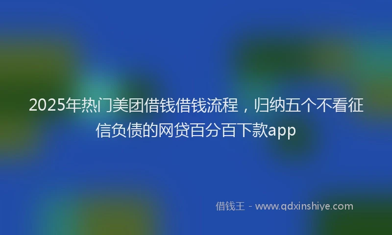 2025年热门美团借钱借钱流程，归纳五个不看征信负债的网贷百分百下款app