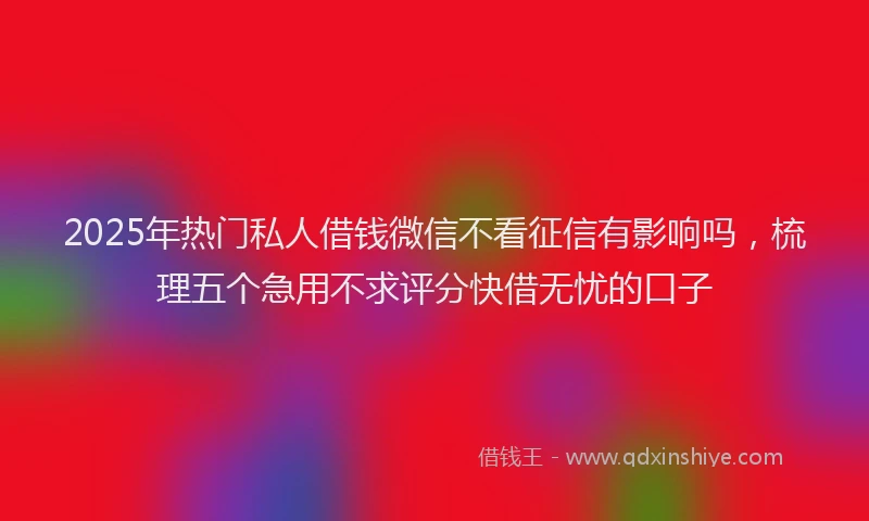 2025年热门私人借钱微信不看征信有影响吗，梳理五个急用不求评分快借无忧的口子
