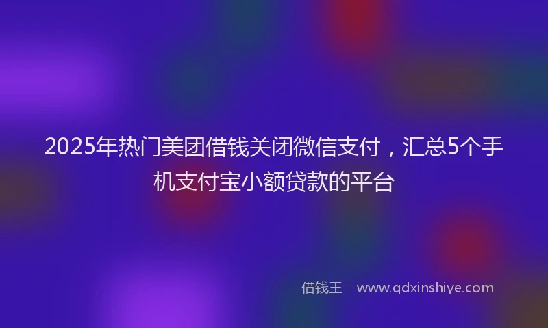 2025年热门美团借钱关闭微信支付，汇总5个手机支付宝小额贷款的平台