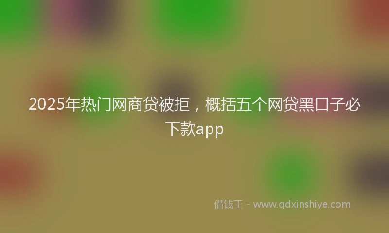 2025年热门网商贷被拒，概括五个网贷黑口子必下款app