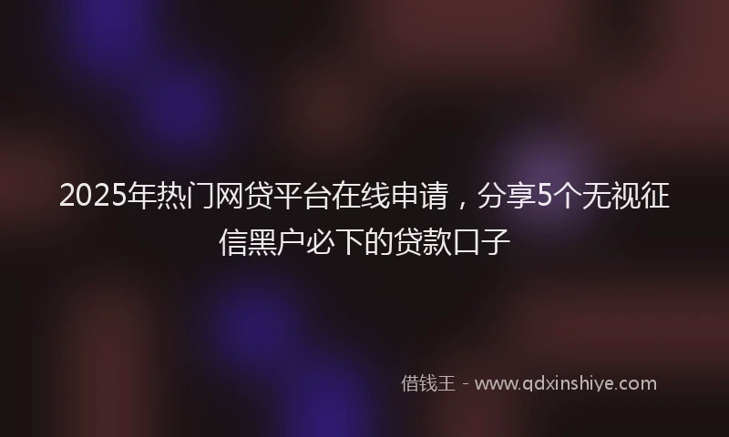 2025年热门网贷平台在线申请，分享5个无视征信黑户必下的贷款口子