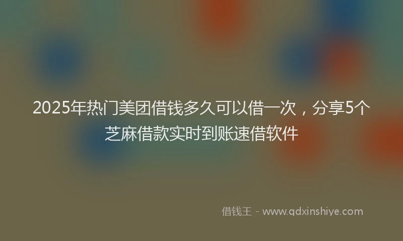 2025年热门美团借钱多久可以借一次，分享5个芝麻借款实时到账速借软件