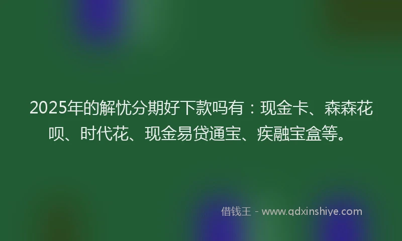 2025年的解忧分期好下款吗有：现金卡、森森花呗、时代花、现金易贷通宝、疾融宝盒等。