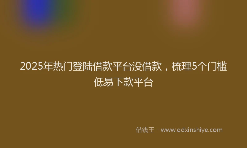 2025年热门登陆借款平台没借款，梳理5个门槛低易下款平台