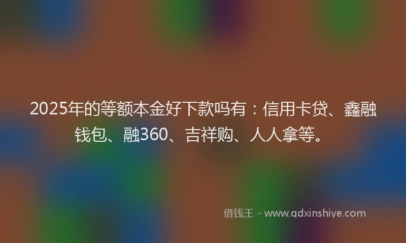 2025年的等额本金好下款吗有：信用卡贷、鑫融钱包、融360、吉祥购、人人拿等。