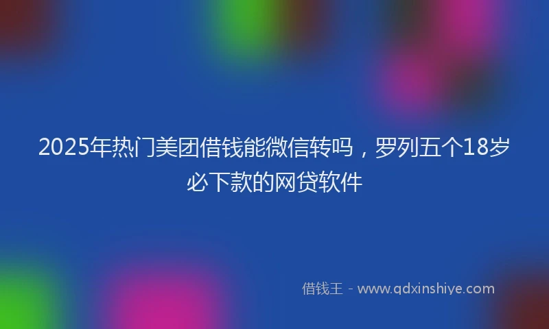 2025年热门美团借钱能微信转吗，罗列五个18岁必下款的网贷软件